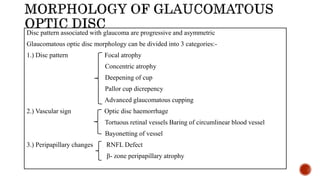 Disc pattern associated with glaucoma are progressive and asymmetric
Glaucomatous optic disc morphology can be divided into 3 categories:-
1.) Disc pattern Focal atrophy
Concentric atrophy
Deepening of cup
Pallor cup dicrepency
Advanced glaucomatous cupping
2.) Vascular sign Optic disc haemorrhage
Tortuous retinal vessels Baring of circumlinear blood vessel
Bayonetting of vessel
3.) Peripapillary changes RNFL Defect
β- zone peripapillary atrophy
 