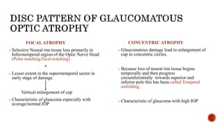FOCALATROPHY
o Selective Neural rim tissue loss primarily in
Inferotemporal region of the Optic Nerve Head
(Polar notching/focal notching)
+
o Lesser extent in the superotemporal sector in
early stage of damage.
Vertical enlargement of cup
o Characteristic of glaucoma especially with
average/normal IOP
CONCENTRIC ATROPHY
o Glaucomatous damage lead to enlargement of
cup in concentric circles.
o Because loss of neural rim tissue begins
temporally and then progress
circumferentially towards superior and
inferior pole this has been called Temporal
unfolding.
o Characteristic of glaucoma with high IOP
 