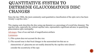 Since the late 1960s, the most commonly used quantitative classification of the optic nerve has been
Armaly’s cup/disc ratio. 3
This staging scale describes the disc using cup diameter as a percentage of overall disc diameter. The
cup/disc ratio, especially the vertical cup/disc ratio, represented a significant advance in quantifying
glaucomatous optic neuropathy.
Advatages- Ease of use and lack of magnification artifacts
Limitations-
1.) This system does not account for disc size.
2.) The second issue is that focal changes in the neuroretinal rim that are so
characteristic of glaucoma are not readily detected by the cup/disc ratio (doesn’t
consider the eccentricity of the cup)
 