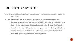 STEP 1. Perform dilation if necessary. The pupils must be sufficiently large to allow a clear view
of the fundus.
STEP 2. Get an idea of both of the patient’s optic nerves via a brief examination at the
biomicroscope with a strong plus lens (eg, +66.00 D). Determine the vertical size of the
discs. Disc size can be measured using a fundus lens at the slit-lamp. A slit beam is
directed onto the disc and the graticule at the top used to reduce the height of the beam
until it corresponds in size to the disc. The lens used will determine the correction
factor. A 66D gives the exact measure from the graticule.
 