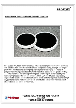 TECPRO AERATION PRODUCTS PVT. LTD.
an unit of
TECPRO ENERGY SYSTEMS.
Fine Bubble PROFLEX membrane DISC diffusers are compression moulded and made
with less than 10% extractable oils to ensure exceptional quality, strength and longer
product life.The base and retaining ring are designed to seal tightly and made of
polypropylene having properties of higher temperature resistance and greater ductility.
The membrane has an integral O-ring seal which is tightly compressed by the
retaining ring keeps water out and air inside. PROFLEX disc diffusers are precisely
engineered to suit the specifications of various clients and offer a perfect balance of high
oxygen transfer and modest headloss with small bubble size.Our membranes are of
standard sizes and priced competitively.
FINE BUBBLE PROFLEX MEMBRANE DISC DIFFUSER
 