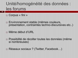 Unité/homogénéité des données :
les forums
10



Corpus « fini »



Environnement stable (mêmes couleurs,
présentation, contraintes techno-discursives etc..)







Même début d’URL
Possibilité de récolter toutes les données (même
si nombreuses)
Réseaux sociaux ? (Twitter, Facebook…)

 