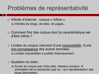 Problèmes de représentativité
19



Infinité d’internet : corpus « infinis »






Comment finir des corpus dont la caractéristique est
d’être infinis ?
Limites du corpus viennent d’une impossibilité, d’une
mé-connaissance des autres données




Infinités de blogs, de sites, de pages…

Limites impossibles à justifier théoriquement

Question du biais :


Accès au corpus par mots-clés, réseaux sociaux 
orientation de la recherche (par ex : sur-représentation des
blogs féministes)

 