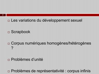2



Les variations du développement sexuel



Scrapbook



Corpus numériques homogènes/hétérogènes
?



Problèmes d’unité



Problèmes de représentativité : corpus infinis

 