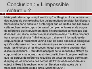 Conclusion : « L’impossible
clôture » ?
23

Mais partir d’un corpus exploratoire qu’on élargit au fur et à mesure
des indices de contextualisation qui permettent de pister les discours
transverses porte ensuite à s’interroger sur les limites que l’on fixe à
cette recherche de corpus de travail complémentaires et de corpus
de référence qui interviennent dans l’interprétation sémantique des
données: tout discours transverse inscrit lui-même d’autres discours
transverses et ainsi à l’infini, et aucun traitement informatique de
corpus ne peut réellement venir à bout de cette épaisseur dialogique
qui s’est déposée en couches sémantiques successives dans les
mots, les énoncés et les discours, et qui peut même anticiper des
discours ultérieurs. Il faut donc accepter cette impossible clôture du
corpus (et donc sa non-exhaustivité constitutive). Lorsqu’on estime
que les corpus de référence recueillis en boule de neige permettent
d’expliquer les données des corpus de travail et de répondre aux
objectifs fixés à la recherche, on arrête alors cette quête de la
traçabilité des mots et des dires. Moirand (2004)

 