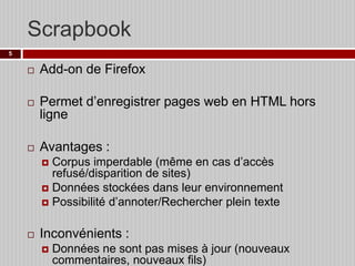 Scrapbook
5







Add-on de Firefox
Permet d’enregistrer pages web en HTML hors
ligne
Avantages :
Corpus imperdable (même en cas d’accès
refusé/disparition de sites)
 Données stockées dans leur environnement
 Possibilité d’annoter/Rechercher plein texte




Inconvénients :


Données ne sont pas mises à jour (nouveaux
commentaires, nouveaux fils)

 