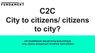 C2C
City to citizens/ citizens
to city?
Jak kształtować dwustronną komunikację
przy użyciu dostępnych środków komunikacji
 