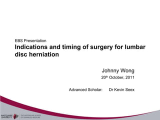 EBS Presentation
Indications and timing of surgery for lumbar
disc herniation

                                   Johnny Wong
                                   20th October, 2011


                   Advanced Scholar:   Dr Kevin Seex
 