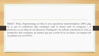 Palloff i Pratt, «l’aprenentatge en línia és una experiència transformadora» (2003, pàg.
8), ja que la confluència dels continguts amb la relació amb els companys i el
professor, en un clima de col·laboració, d’indagació i de reflexió, transforma la visió, la
perspectiva dels estudiants, de manera que per a molts hi ha un abans i un després del
seu primer curs en EVEA.

 