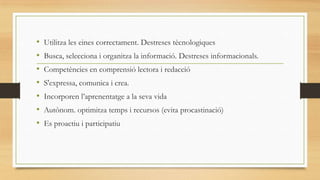 •
•
•
•
•
•
•

Utilitza les eines correctament. Destreses tècnologiques
Busca, selecciona i organitza la informació. Destreses informacionals.

Competències en comprensió lectora i redacció
S'expressa, comunica i crea.
Incorporen l’aprenentatge a la seva vida

Autònom. optimitza temps i recursos (evita procastinació)
Es proactiu i participatiu

 