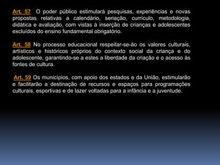Art. 57 O poder público estimulará pesquisas, experiências e novas
propostas relativas a calendário, seriação, currículo, metodologia,
didática e avaliação, com vistas à inserção de crianças e adolescentes
excluídos do ensino fundamental obrigatório.
Art. 58 No processo educacional respeitar-se-ão os valores culturais,
artísticos e históricos próprios do contexto social da criança e do
adolescente, garantindo-se a estes a liberdade da criação e o acesso às
fontes de cultura.
Art. 59 Os municípios, com apoio dos estados e da União, estimularão
e facilitarão a destinação de recursos e espaços para programações
culturais, esportivas e de lazer voltadas para a infância e a juventude.
 