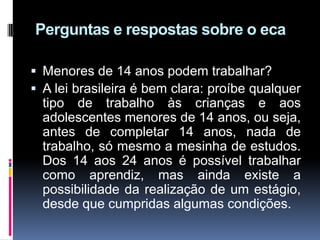 Perguntas e respostas sobre o eca
 Menores de 14 anos podem trabalhar?
 A lei brasileira é bem clara: proíbe qualquer
tipo de trabalho às crianças e aos
adolescentes menores de 14 anos, ou seja,
antes de completar 14 anos, nada de
trabalho, só mesmo a mesinha de estudos.
Dos 14 aos 24 anos é possível trabalhar
como aprendiz, mas ainda existe a
possibilidade da realização de um estágio,
desde que cumpridas algumas condições.
 