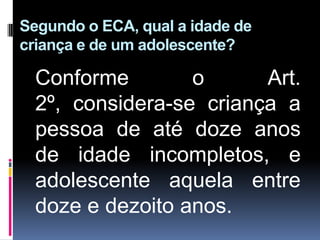 Segundo o ECA, qual a idade de
criança e de um adolescente?
Conforme o Art.
2º, considera-se criança a
pessoa de até doze anos
de idade incompletos, e
adolescente aquela entre
doze e dezoito anos.
 