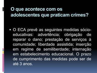.
O que acontece com os
adolescentes que praticam crimes?
 O ECA prevê as seguintes medidas sócio-
educativas: advertência; obrigação de
reparar o dano; prestação de serviços à
comunidade; liberdade assistida; inserção
em regime de semiliberdade; internação
em estabelecimento educacional. O prazo
de cumprimento das medidas pode ser de
até 3 anos.
 