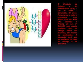 . O Estatuto da
Criança e do
Adolescente (ECA) -
Lei nº 8.069 -
completou 20 anos.
Para marcar a data, o
presidente Luiz
Inácio Lula da Silva
(PT) assinou o
Projeto de Lei nº
2.654/03 que proíbe
qualquer tipo de
castigo físico em
menores, até mesmo
os moderados. A
educação terá que
ser realizada na base
do diálogo e da
conversa.
 