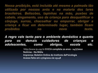 Nessa proibição, está incluída até mesmo a palmada tão
utilizada por nossos avós e na maioria dos lares
brasileiros. Beliscões, tapinhas na mão, puxões de
cabelo, xingamento, uso da criança para desqualificar o
cônjuge, surras, chacoalhar ou empurrar, obrigar a
criança a ficar em determinado lugar, também ficam
proibidos no novo texto.
A regra vale tanto para o ambiente doméstico e quanto
para os demais cuidadores de crianças e
adolescentes, como abrigos, escola etc.
http://www.ip.usp.br O ECA completa 20 anos - 14/7/2010
Notícias - Na Mídia
Imprensa: Boletim Online do Instituto dePsicologia
Acesso feito em 17/09/2012 às 19:48
 