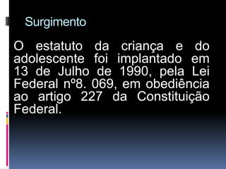 Surgimento
O estatuto da criança e do
adolescente foi implantado em
13 de Julho de 1990, pela Lei
Federal nº8. 069, em obediência
ao artigo 227 da Constituição
Federal.
 