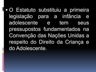 . O Estatuto substituiu a primeira
legislação para a infância e
adolescente e tem seus
pressupostos fundamentados na
Convenção das Nações Unidas a
respeito do Direito da Criança e
do Adolescente.
 