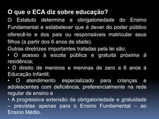 O que o ECA diz sobre educação?
O Estatuto determina a obrigatoriedade do Ensino
Fundamental e estabelecer que é dever do poder público
oferecê-lo e dos pais ou responsáveis matricular seus
filhos (a partir dos 6 anos de idade).
Outras diretrizes importantes tratadas pela lei são:
• O acesso à escola pública e gratuita próxima à
residência;
• O direito de meninos e meninas de zero a 6 anos à
Educação Infantil;
• O atendimento especializado para crianças e
adolescentes com deficiência, preferencialmente na rede
regular de ensino e
• A progressiva extensão da obrigatoriedade e gratuidade
– previstas apenas para o Ensino Fundamental – ao
Ensino Médio.
 