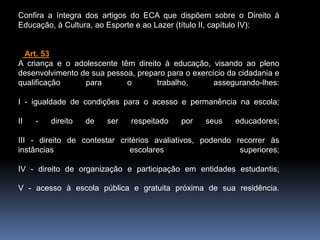Confira a íntegra dos artigos do ECA que dispõem sobre o Direito à
Educação, à Cultura, ao Esporte e ao Lazer (título II, capítulo IV):
Art. 53
A criança e o adolescente têm direito à educação, visando ao pleno
desenvolvimento de sua pessoa, preparo para o exercício da cidadania e
qualificação para o trabalho, assegurando-lhes:
I - igualdade de condições para o acesso e permanência na escola;
II - direito de ser respeitado por seus educadores;
III - direito de contestar critérios avaliativos, podendo recorrer às
instâncias escolares superiores;
IV - direito de organização e participação em entidades estudantis;
V - acesso à escola pública e gratuita próxima de sua residência.
 