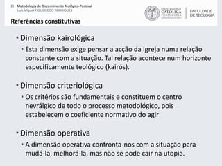 Dimensão kairológicaEsta dimensão exige pensar a acção da Igreja numa relação constante com a situação. Tal relação acontece num horizonte especificamente teológico (kairós). Dimensão criteriológicaOs critérios são fundamentais e constituem o centro nevrálgico de todo o processo metodológico, pois estabelecem o coeficiente normativo do agirDimensão operativaA dimensão operativa confronta-nos com a situação para mudá-la, melhorá-la, mas não se pode cair na utopia. Referências constitutivas