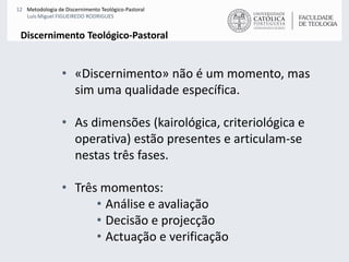 «Discernimento» não é um momento, mas sim uma qualidade específica.As dimensões (kairológica, criteriológica e operativa) estão presentes e articulam-se nestas três fases.Três momentos:Análise e avaliaçãoDecisão e projecçãoActuação e verificaçãoDiscernimento Teológico-Pastoral