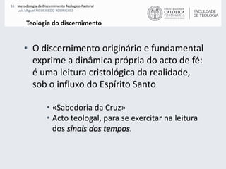 Teologia do discernimentoO discernimento originário e fundamental exprime a dinâmica própria do acto de fé: é uma leitura cristológica da realidade, sob o influxo do Espírito Santo«Sabedoria da Cruz»Acto teologal, para se exercitar na leitura dos sinais dos tempos. 