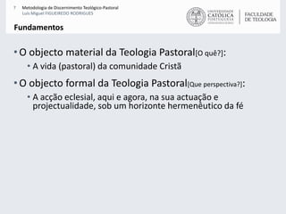 O objecto material da Teologia Pastoral[O quê?]:A vida (pastoral) da comunidade Cristã O objecto formal da Teologia Pastoral[Que perspectiva?]:A acção eclesial, aqui e agora, na sua actuação e projectualidade, sob um horizonte hermenêutico da féFundamentos