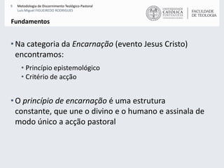 Na categoria da Encarnação (evento Jesus Cristo) encontramos:Princípio epistemológicoCritério de acção  O princípio de encarnação é uma estrutura constante, que une o divino e o humano e assinala de modo único a acção pastoralFundamentos