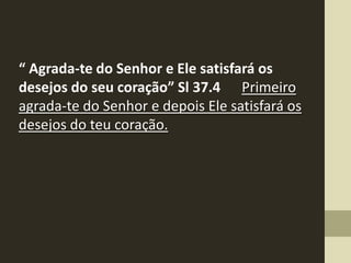 “ Agrada-te do Senhor e Ele satisfará os
desejos do seu coração” Sl 37.4 Primeiro
agrada-te do Senhor e depois Ele satisfará os
desejos do teu coração.
 
