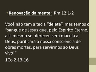 • Renovação da mente: Rm 12.1-2

Você não tem a tecla “delete”, mas temos o
“sangue de Jesus que, pelo Espírito Eterno,
a si mesmo se ofereceu sem mácula a
Deus, purificará a nossa consciência de
obras mortas, para servirmos ao Deus
vivo!”
1Co 2.13-16
 