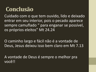 Conclusão
Cuidado com o que tem ouvido, lido e deixado
entrar em seu interior, pois o pecado aparece
sempre camuflado “ para enganar se possível,
os próprios eleitos” Mt 24.24

O caminho largo e fácil não é a vontade de
Deus, Jesus deixou isso bem claro em Mt 7.13

A vontade de Deus é sempre o melhor pra
você!!
 