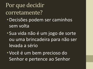 Por que decidir
corretamente?
• Decisões podem ser caminhos
  sem volta
• Sua vida não é um jogo de sorte
  ou uma brincadeira para não ser
  levada a sério
• Você é um bem precioso do
  Senhor e pertence ao Senhor
 