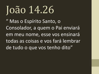João 14.26
“ Mas o Espírito Santo, o
Consolador, a quem o Pai enviará
em meu nome, esse vos ensinará
todas as coisas e vos fará lembrar
de tudo o que vos tenho dito”
 