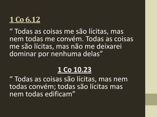 1 Co 6.12
“ Todas as coisas me são lícitas, mas
nem todas me convém. Todas as coisas
me são lícitas, mas não me deixarei
dominar por nenhuma delas”

                1 Co 10.23
“ Todas as coisas são lícitas, mas nem
todas convém; todas são lícitas mas
nem todas edificam”
 