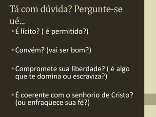 Tá com dúvida? Pergunte-se
ué...
• É lícito? ( é permitido?)

• Convém? (vai ser bom?)

• Compromete sua liberdade? ( é algo
  que te domina ou escraviza?)

• É coerente com o senhorio de Cristo?
  (ou enfraquece sua fé?)
 