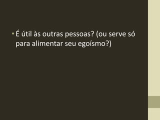 • É útil às outras pessoas? (ou serve só
  para alimentar seu egoísmo?)
 