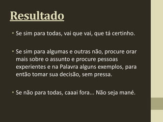 Resultado
• Se sim para todas, vai que vai, que tá certinho.

• Se sim para algumas e outras não, procure orar
  mais sobre o assunto e procure pessoas
  experientes e na Palavra alguns exemplos, para
  então tomar sua decisão, sem pressa.

• Se não para todas, caaai fora... Não seja mané.
 