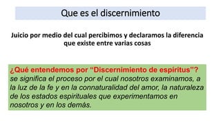 Que es el discernimiento
Juicio por medio del cual percibimos y declaramos la diferencia
que existe entre varias cosas
¿Qué entendemos por “Discernimiento de espíritus”?
se significa el proceso por el cual nosotros examinamos, a
la luz de la fe y en la connaturalidad del amor, la naturaleza
de los estados espirituales que experimentamos en
nosotros y en los demás.
 