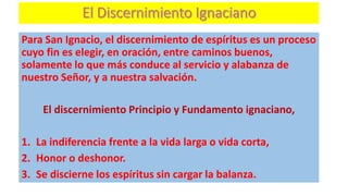 Para San Ignacio, el discernimiento de espíritus es un proceso
cuyo fin es elegir, en oración, entre caminos buenos,
solamente lo que más conduce al servicio y alabanza de
nuestro Señor, y a nuestra salvación.
El discernimiento Principio y Fundamento ignaciano,
1. La indiferencia frente a la vida larga o vida corta,
2. Honor o deshonor.
3. Se discierne los espíritus sin cargar la balanza.
 
