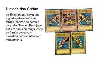 Historia das Cartas no Egito antigo, havia um jogo disputado entre os faraós, conhecido como o Jogo das Trevas. Esse jogo era um duelo de magia onde os faraós evocavam monstros para se atacarem mutuamente  