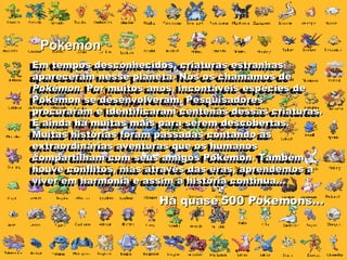 Pokemon Em tempos desconhecidos, criaturas estranhas apareceram nesse planeta. Nós os chamamos de  Pokémon . Por muitos anos, incontáveis espécies de Pokémon se desenvolveram. Pesquisadores procuraram e identificaram centenas dessas criaturas. E ainda há muitas mais para serem descobertas. Muitas histórias foram passadas contando as extraordinárias aventuras que os humanos compartilham com seus amigos Pokémon. Também houve conflitos, mas através das eras, aprendemos a viver em harmonia e assim a história continua...  Em tempos desconhecidos, criaturas estranhas apareceram nesse planeta. Nós os chamamos de  Pokémon . Por muitos anos, incontáveis espécies de Pokémon se desenvolveram. Pesquisadores procuraram e identificaram centenas dessas criaturas. E ainda há muitas mais para serem descobertas. Muitas histórias foram passadas contando as extraordinárias aventuras que os humanos compartilham com seus amigos Pokémon. Também houve conflitos, mas através das eras, aprendemos a viver em harmonia e assim a história continua...  Há quase 500 Pokemons... 