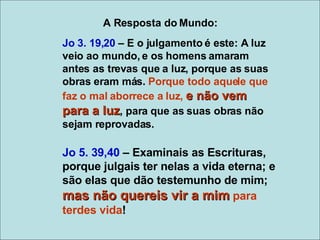 Jo 3. 19,20  – E o julgamento é este: A luz veio ao mundo, e os homens amaram antes as trevas que a luz, porque as suas obras eram más.  Porque todo aquele que faz o mal aborrece a luz,  e não vem para a luz , para que as suas obras não sejam reprovadas. Jo 5. 39,40  – Examinais as Escrituras, porque julgais ter nelas a vida eterna; e são elas que dão testemunho de mim;  mas não quereis vir a mim  para terdes vida ! A Resposta do Mundo: 