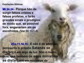 S Exortações Bíblicas: Mt 24.24  –  Porque hão de surgir  falsos  cristos e  falsos  profetas, e farão grandes sinais e prodígios; de modo que, se possível fora,  enganariam  até os escolhidos.   (Ver Dt 13.1-5) 2Co 11.14,15   –   E não é de admirar, porquanto o próprio  Satanás se disfarça  em anjo de luz. Não é muito, pois, que também  os  seus ministros se disfarçam  em ministros da justiça... 
