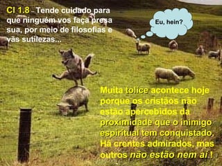 S Muita  tolice  acontece hoje porque os cristãos não estão apercebidos da  proximidade que o inimigo   espiritual tem conquistado . Há crentes admirados, mas outros  não estão nem aí  ! Cl 1.8  –  Tende cuidado para que ninguém vos faça presa sua, por meio de filosofias e vãs sutilezas... Eu, hein? 