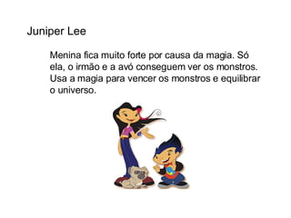 Juniper Lee Menina fica muito forte por causa da magia. Só ela, o irmão e a avó conseguem ver os monstros. Usa a magia para vencer os monstros e equilibrar o universo. 