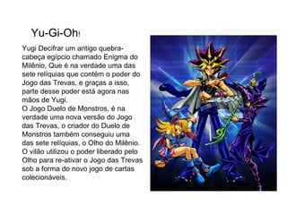 Yu-Gi-Oh ! Yugi Decifrar um antigo quebra-cabeça egípcio chamado Enigma do Milênio, Que é na verdade uma das sete relíquias que contém o poder do Jogo das Trevas, e graças a isso, parte desse poder está agora nas mãos de Yugi. O Jogo Duelo de Monstros, é na verdade uma nova versão do Jogo das Trevas, o criador do Duelo de Monstros também conseguiu uma das sete relíquias, o Olho do Milênio. O vilão utilizou o poder liberado pelo Olho para re-ativar o Jogo das Trevas sob a forma do novo jogo de cartas colecionáveis.  
