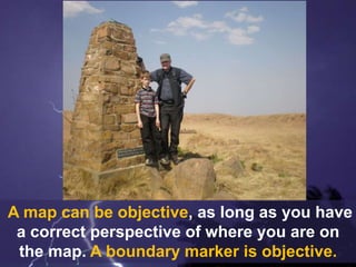A map can be objective, as long as you have
a correct perspective of where you are on
the map. A boundary marker is objective.
 