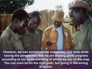 However, we can sometimes be completely lost even while
having the perspective that we are making good progress
according to our understanding of where we are on the map.
You can even be on the right path, but going in the wrong
direction.
 