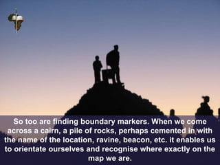 So too are finding boundary markers. When we come
across a cairn, a pile of rocks, perhaps cemented in with
the name of the location, ravine, beacon, etc. it enables us
to orientate ourselves and recognise where exactly on the
map we are.
 